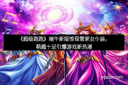 《超级跑跑》端午新版惊现管家女仆装，萌趣十足引爆游戏新热潮