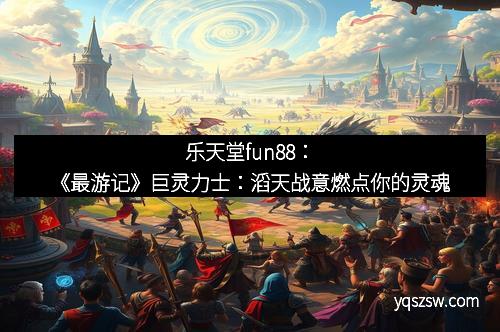 乐天堂fun88：《最游记》巨灵力士：滔天战意燃点你的灵魂